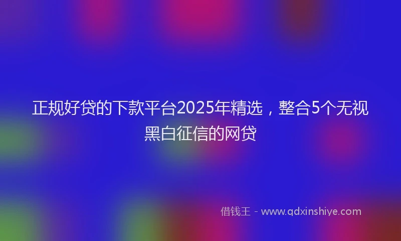 正规好贷的下款平台2025年精选，整合5个无视黑白征信的网贷