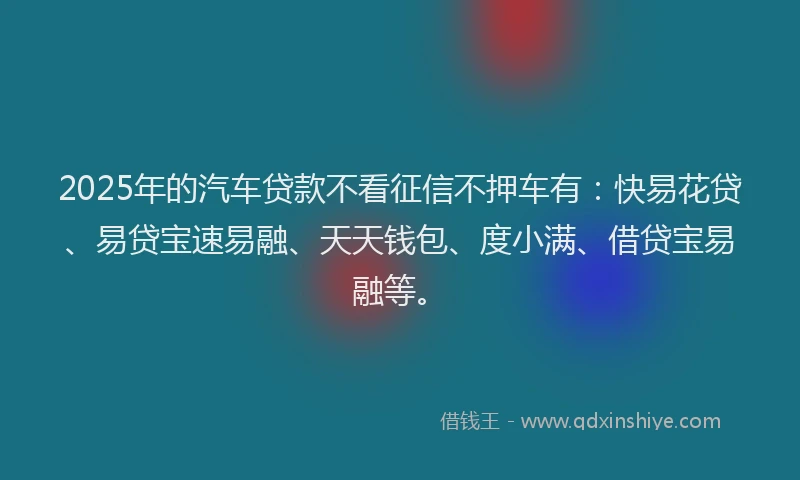 2025年的汽车贷款不看征信不押车有：快易花贷、易贷宝速易融、天天钱包、度小满、借贷宝易融等。