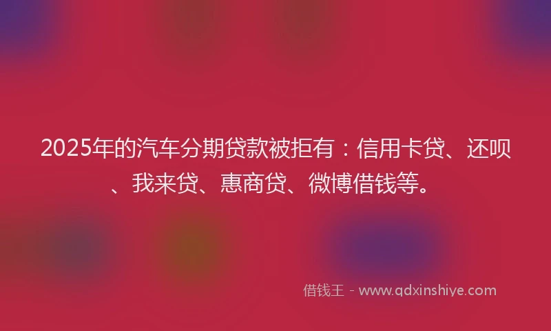 2025年的汽车分期贷款被拒有：信用卡贷、还呗、我来贷、惠商贷、微博借钱等。