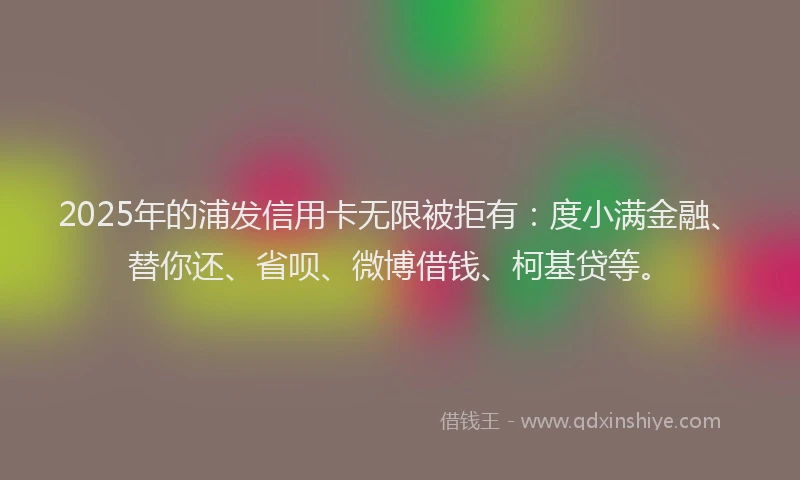 2025年的浦发信用卡无限被拒有：度小满金融、替你还、省呗、微博借钱、柯基贷等。