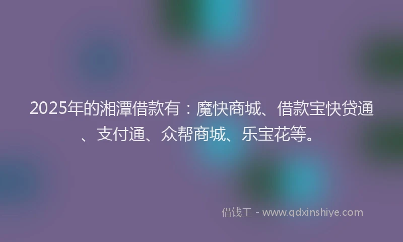 2025年的湘潭借款有：魔快商城、借款宝快贷通、支付通、众帮商城、乐宝花等。