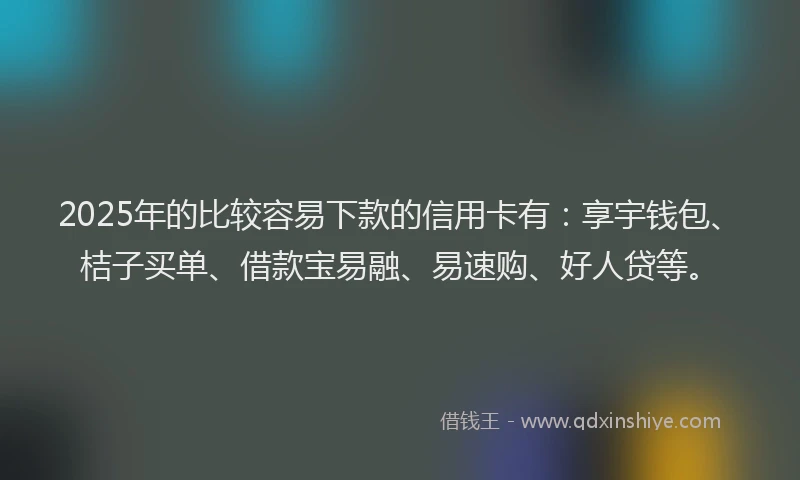 2025年的比较容易下款的信用卡有：享宇钱包、桔子买单、借款宝易融、易速购、好人贷等。