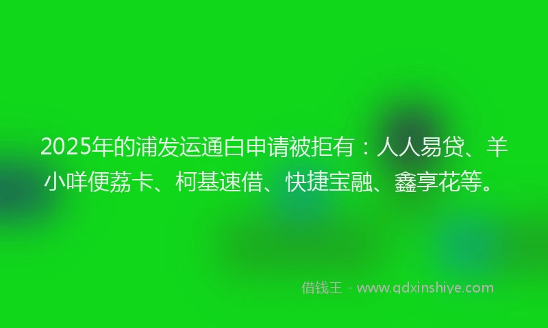 2025年的浦发运通白申请被拒有：人人易贷、羊小咩便荔卡、柯基速借、快捷宝融、鑫享花等。