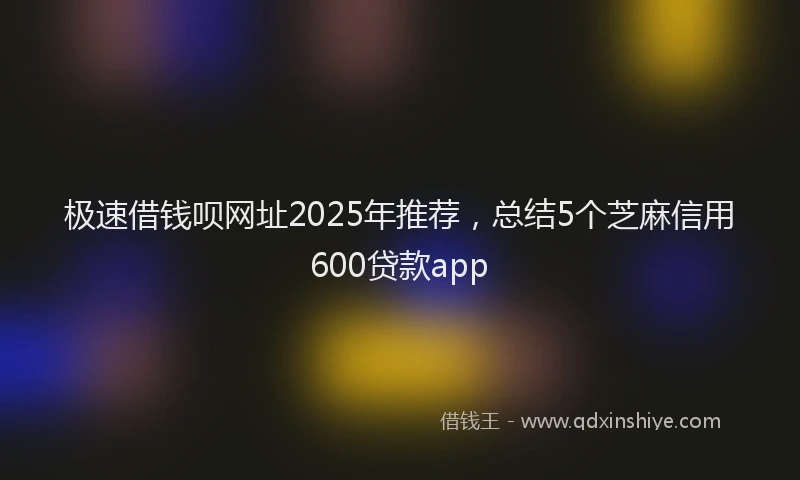 极速借钱呗网址2025年推荐，总结5个芝麻信用600贷款app