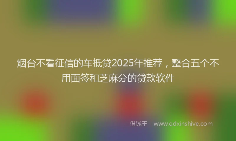 烟台不看征信的车抵贷2025年推荐，整合五个不用面签和芝麻分的贷款软件