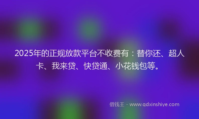 2025年的正规放款平台不收费有：替你还、超人卡、我来贷、快贷通、小花钱包等。