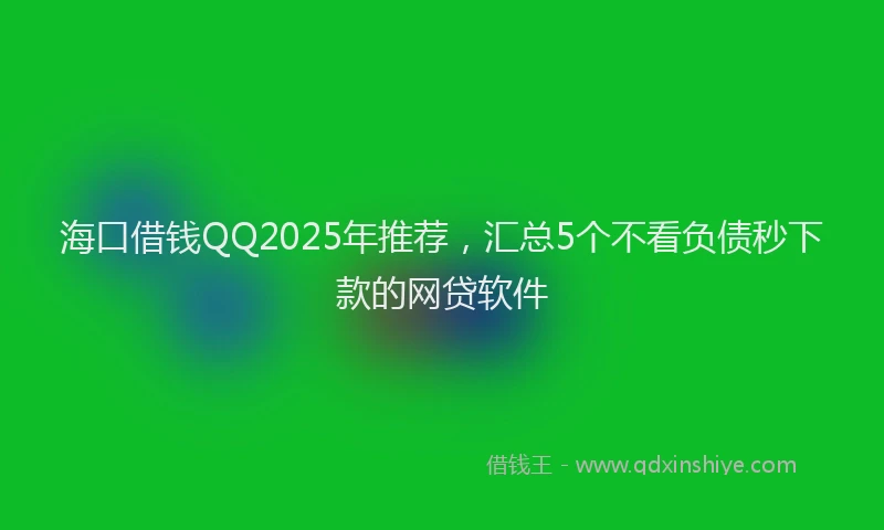 海口借钱QQ2025年推荐，汇总5个不看负债秒下款的网贷软件