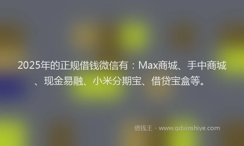 2025年的正规借钱微信有：Max商城、手中商城、现金易融、小米分期宝、借贷宝盒等。