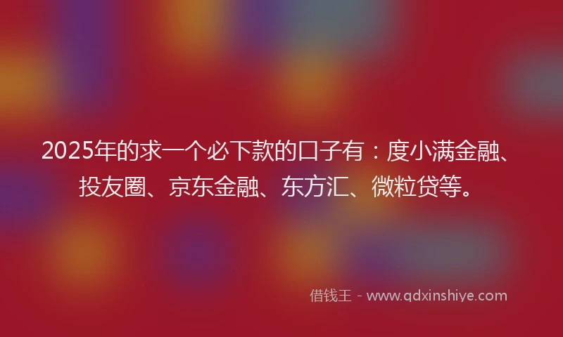 2025年的求一个必下款的口子有：度小满金融、投友圈、京东金融、东方汇、微粒贷等。