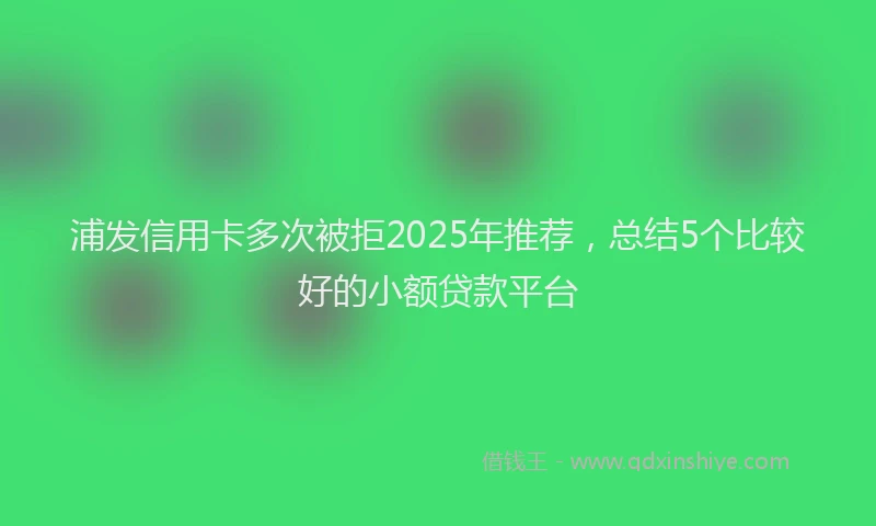 浦发信用卡多次被拒2025年推荐，总结5个比较好的小额贷款平台