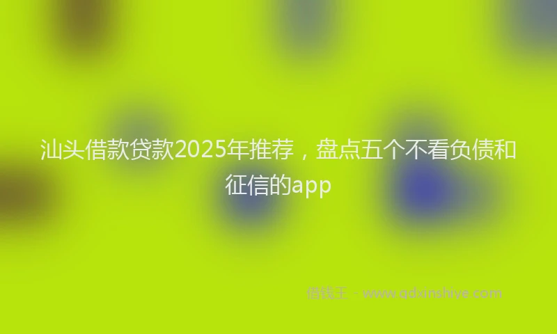汕头借款贷款2025年推荐，盘点五个不看负债和征信的app