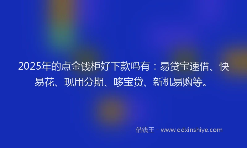 2025年的点金钱柜好下款吗有：易贷宝速借、快易花、现用分期、哆宝贷、新机易购等。