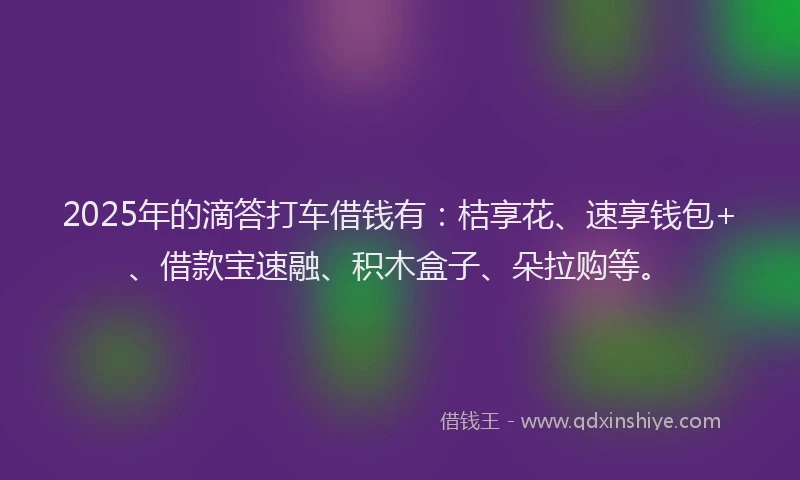 2025年的滴答打车借钱有：桔享花、速享钱包+、借款宝速融、积木盒子、朵拉购等。
