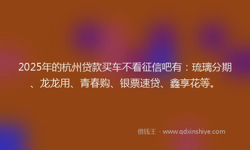 2025年的杭州贷款买车不看征信吧有：琉璃分期、龙龙用、青春购、银票速贷、鑫享花等。
