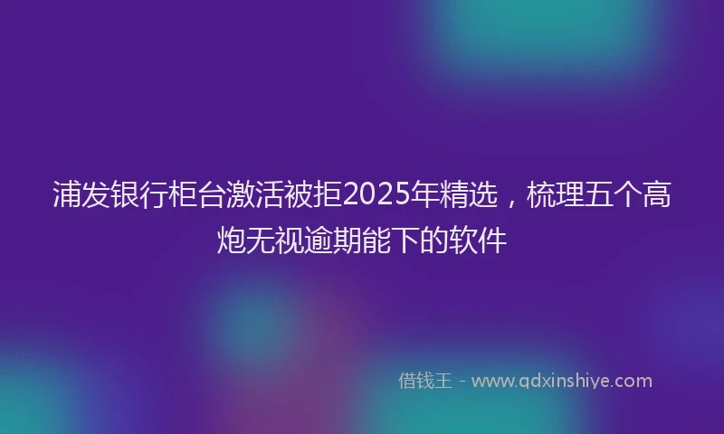 浦发银行柜台激活被拒2025年精选，梳理五个高炮无视逾期能下的软件