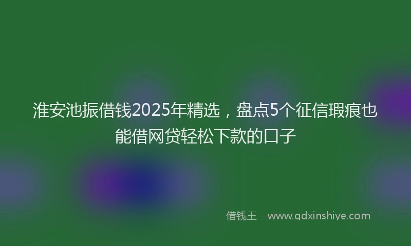 淮安池振借钱2025年精选，盘点5个征信瑕疵也能借网贷轻松下款的口子