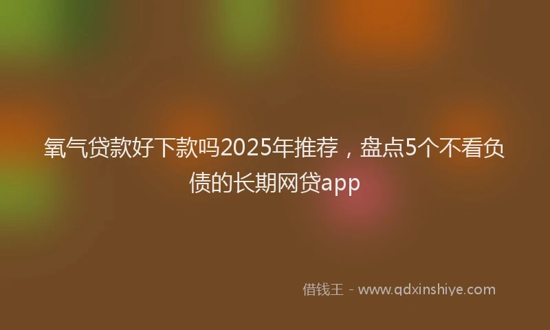 氧气贷款好下款吗2025年推荐，盘点5个不看负债的长期网贷app