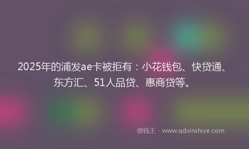 2025年的浦发ae卡被拒有：小花钱包、快贷通、东方汇、51人品贷、惠商贷等。