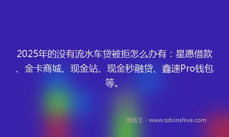 2025年的没有流水车贷被拒怎么办有：星愿借款、金卡商城、现金站、现金秒融贷、鑫速Pro钱包等。