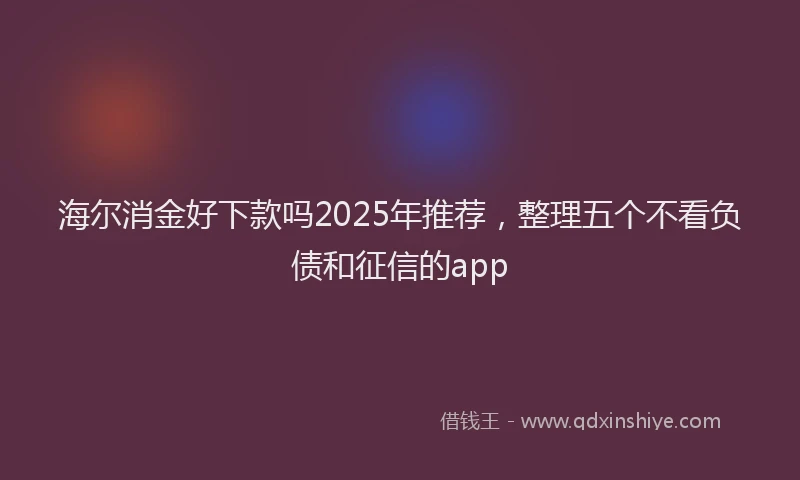 海尔消金好下款吗2025年推荐，整理五个不看负债和征信的app