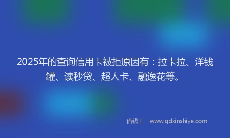 2025年的查询信用卡被拒原因有：拉卡拉、洋钱罐、读秒贷、超人卡、融逸花等。