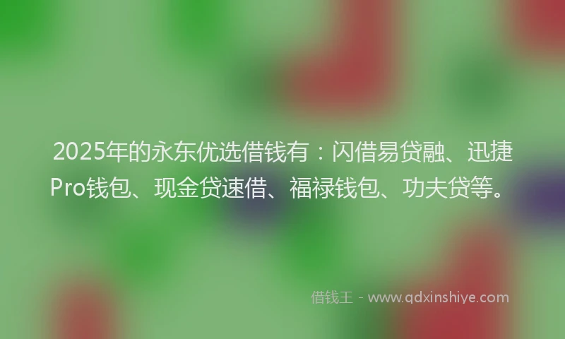 2025年的永东优选借钱有：闪借易贷融、迅捷Pro钱包、现金贷速借、福禄钱包、功夫贷等。