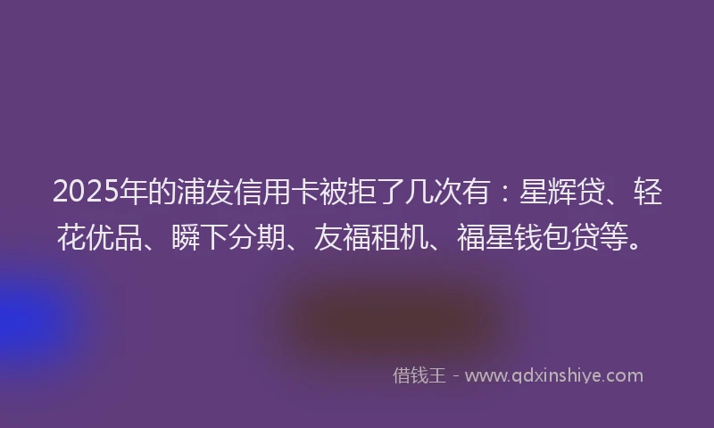 2025年的浦发信用卡被拒了几次有：星辉贷、轻花优品、瞬下分期、友福租机、福星钱包贷等。