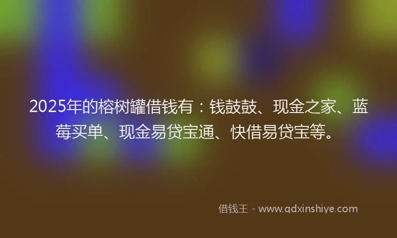 2025年的榕树罐借钱有：钱鼓鼓、现金之家、蓝莓买单、现金易贷宝通、快借易贷宝等。