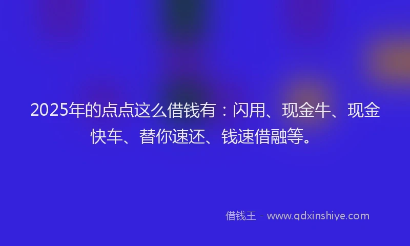 2025年的点点这么借钱有：闪用、现金牛、现金快车、替你速还、钱速借融等。