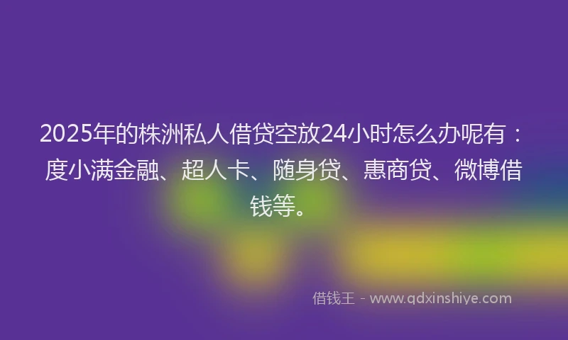 2025年的株洲私人借贷空放24小时怎么办呢有：度小满金融、超人卡、随身贷、惠商贷、微博借钱等。