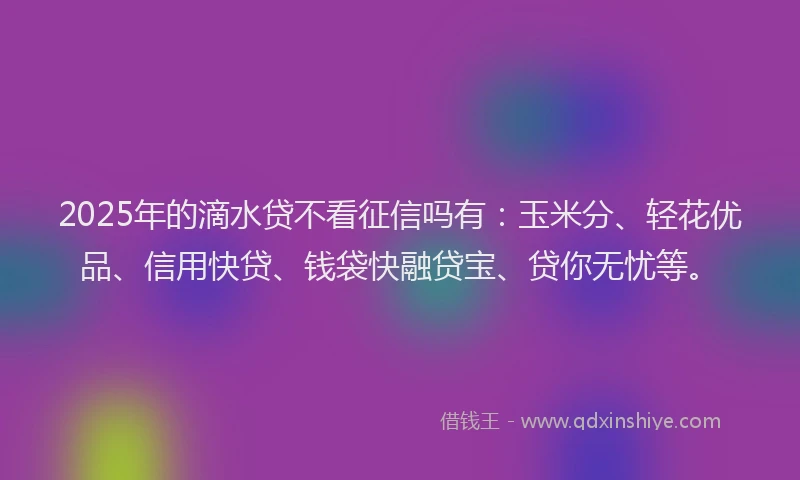 2025年的滴水贷不看征信吗有：玉米分、轻花优品、信用快贷、钱袋快融贷宝、贷你无忧等。