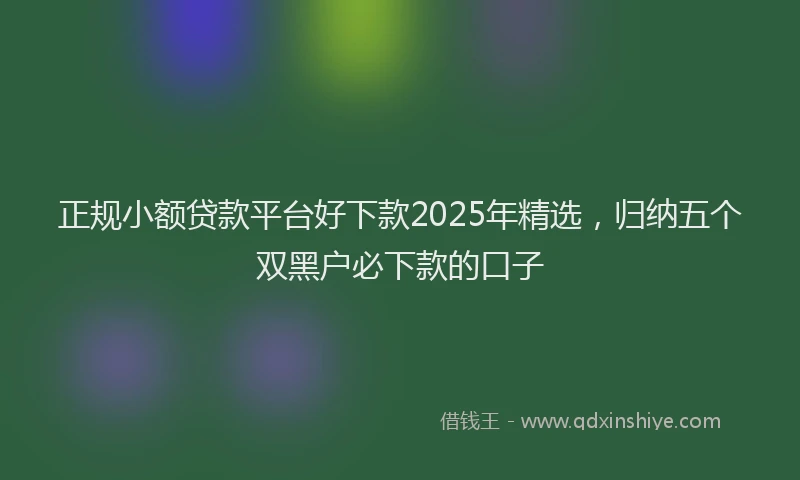 正规小额贷款平台好下款2025年精选，归纳五个双黑户必下款的口子