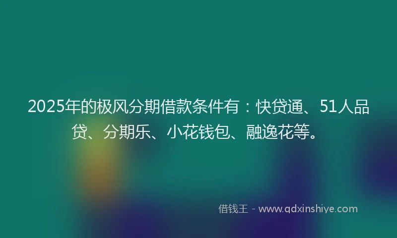2025年的极风分期借款条件有：快贷通、51人品贷、分期乐、小花钱包、融逸花等。