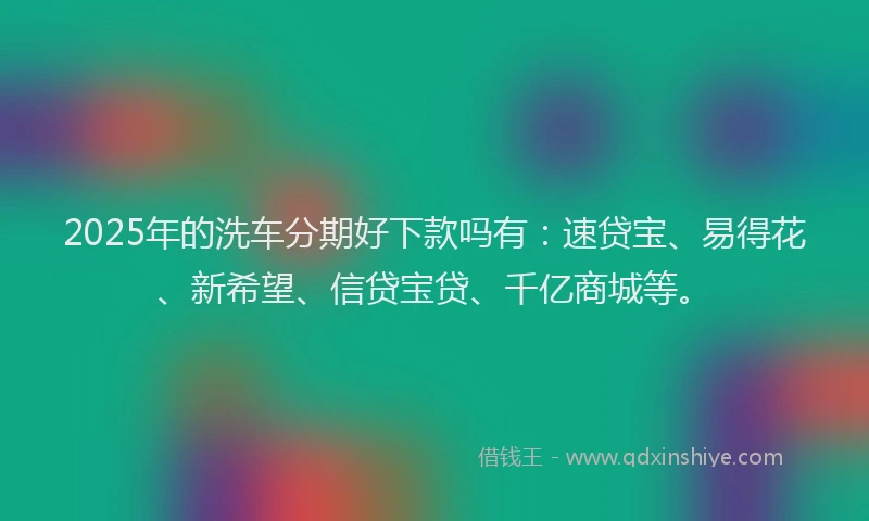 2025年的洗车分期好下款吗有：速贷宝、易得花、新希望、信贷宝贷、千亿商城等。