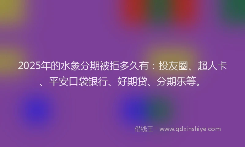 2025年的水象分期被拒多久有：投友圈、超人卡、平安口袋银行、好期贷、分期乐等。
