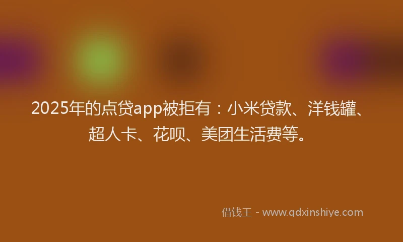 2025年的点贷app被拒有：小米贷款、洋钱罐、超人卡、花呗、美团生活费等。