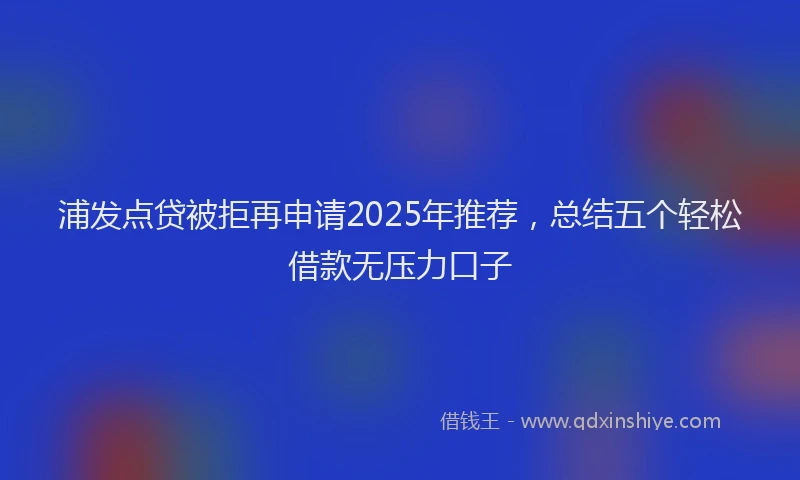 浦发点贷被拒再申请2025年推荐，总结五个轻松借款无压力口子