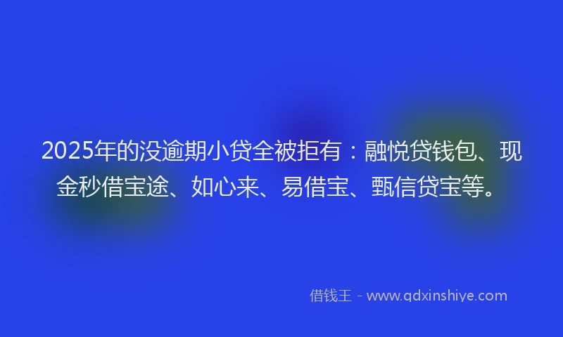 2025年的没逾期小贷全被拒有：融悦贷钱包、现金秒借宝途、如心来、易借宝、甄信贷宝等。