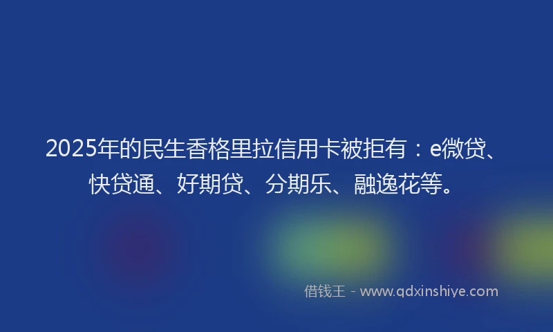 2025年的民生香格里拉信用卡被拒有：e微贷、快贷通、好期贷、分期乐、融逸花等。
