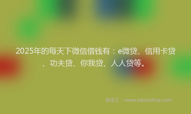 2025年的每天下微信借钱有：e微贷、信用卡贷、功夫贷、你我贷、人人贷等。