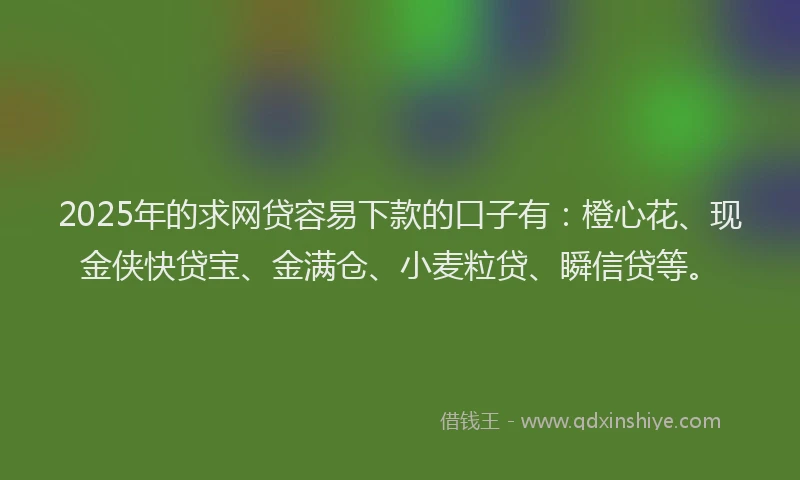 2025年的求网贷容易下款的口子有：橙心花、现金侠快贷宝、金满仓、小麦粒贷、瞬信贷等。
