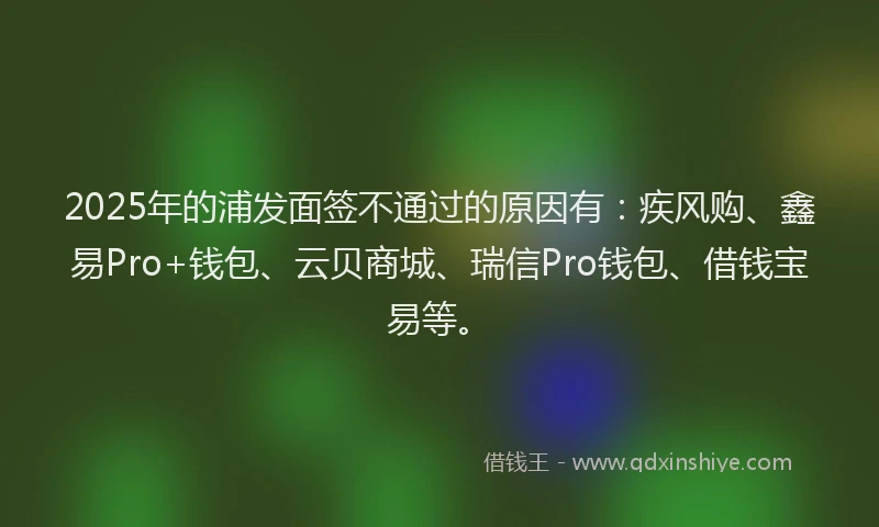 2025年的浦发面签不通过的原因有：疾风购、鑫易Pro+钱包、云贝商城、瑞信Pro钱包、借钱宝易等。
