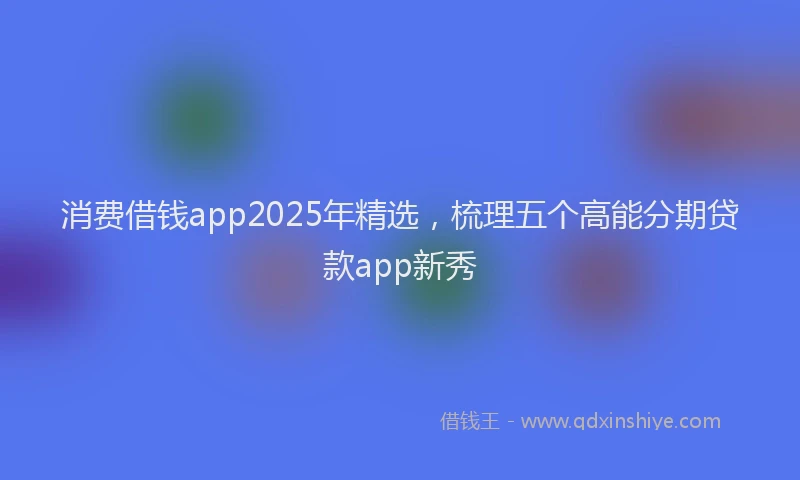 消费借钱app2025年精选，梳理五个高能分期贷款app新秀