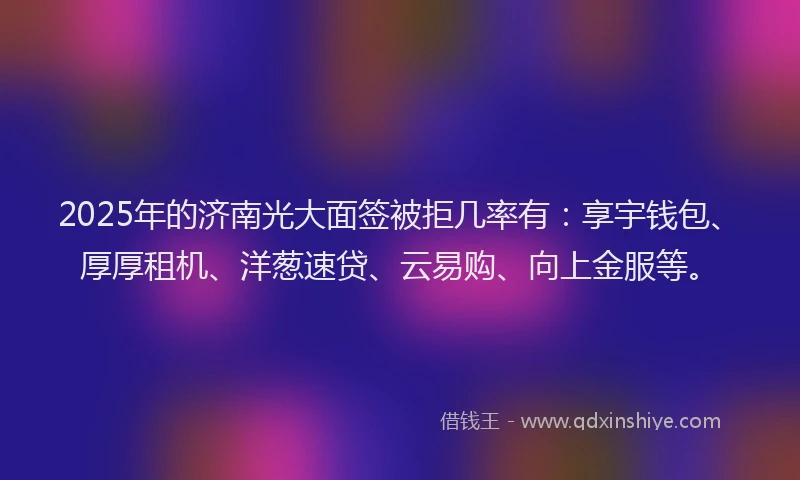 2025年的济南光大面签被拒几率有：享宇钱包、厚厚租机、洋葱速贷、云易购、向上金服等。