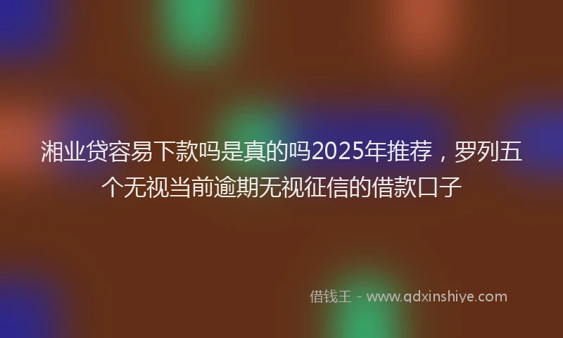湘业贷容易下款吗是真的吗2025年推荐，罗列五个无视当前逾期无视征信的借款口子