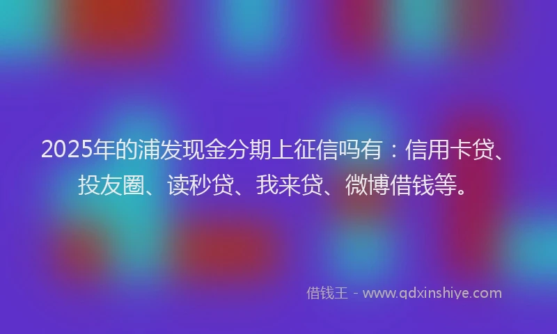 2025年的浦发现金分期上征信吗有：信用卡贷、投友圈、读秒贷、我来贷、微博借钱等。