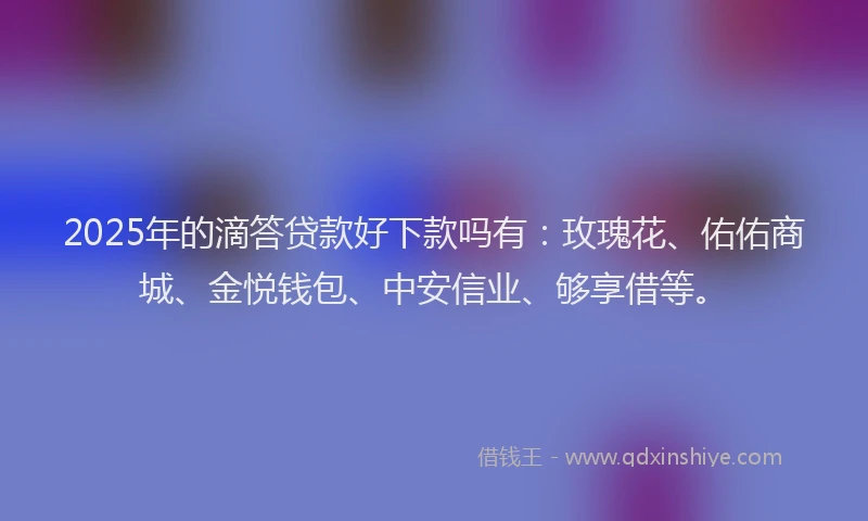 2025年的滴答贷款好下款吗有：玫瑰花、佑佑商城、金悦钱包、中安信业、够享借等。