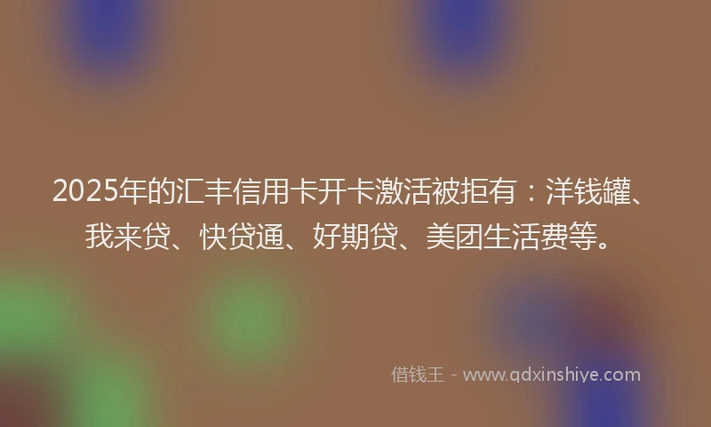 2025年的汇丰信用卡开卡激活被拒有：洋钱罐、我来贷、快贷通、好期贷、美团生活费等。