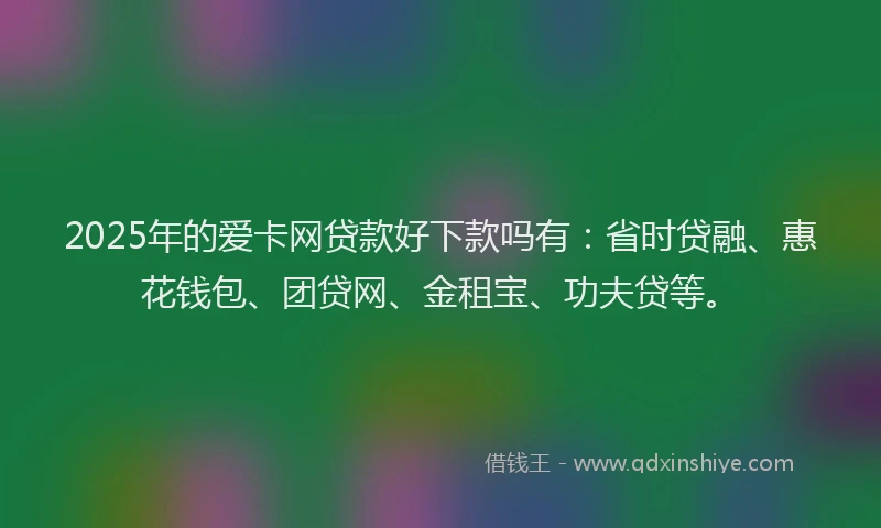 2025年的爱卡网贷款好下款吗有：省时贷融、惠花钱包、团贷网、金租宝、功夫贷等。