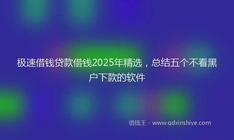 极速借钱贷款借钱2025年精选，总结五个不看黑户下款的软件